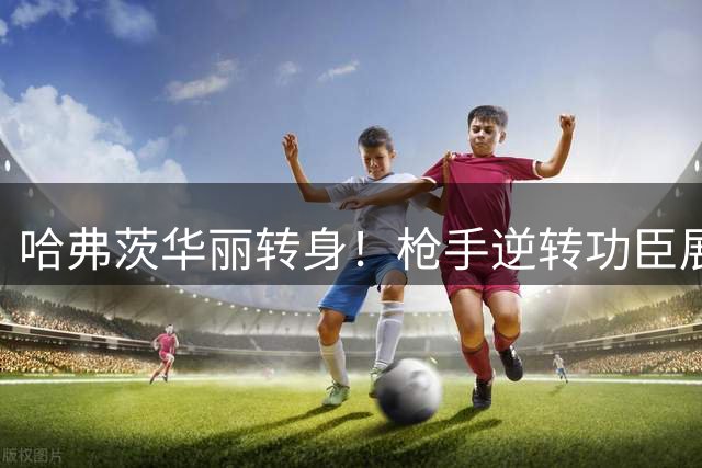 哈弗茨华丽转身！枪手逆转功臣展现顶级价值